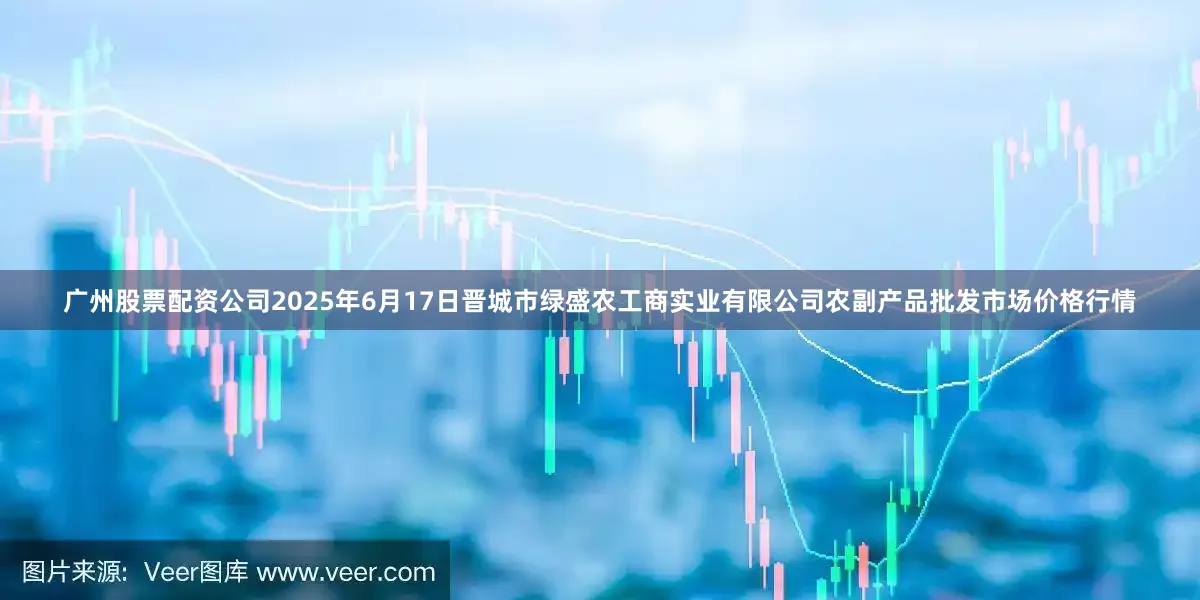 广州股票配资公司2025年6月17日晋城市绿盛农工商实业有限公司农副产品批发市场价格行情