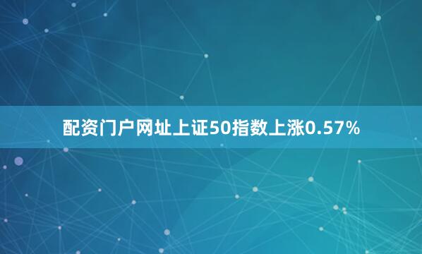 配资门户网址上证50指数上涨0.57%