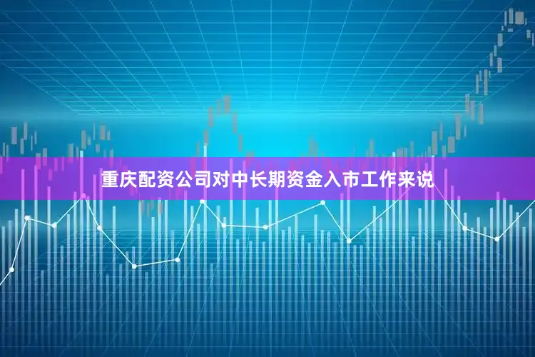重庆配资公司对中长期资金入市工作来说
