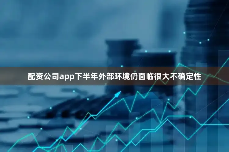 配资公司app下半年外部环境仍面临很大不确定性