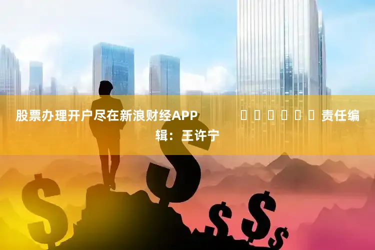 股票办理开户尽在新浪财经APP            						责任编辑：王许宁